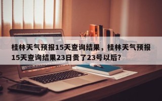 桂林天气预报15天查询结果，桂林天气预报15天查询结果23日贵了23号以后？