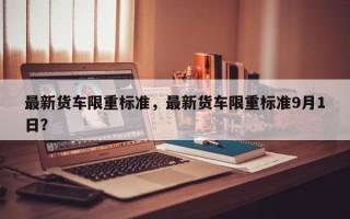 最新货车限重标准，最新货车限重标准9月1日？