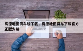 高德地图货车版下载，高德地图货车下载官方正版安装