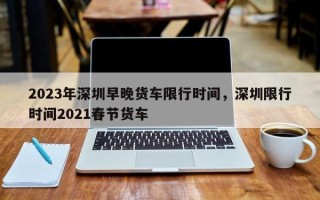 2023年深圳早晚货车限行时间，深圳限行时间2021春节货车