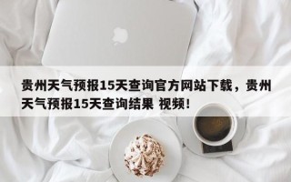 贵州天气预报15天查询官方网站下载，贵州天气预报15天查询结果 视频！