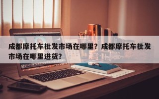 成都摩托车批发市场在哪里？成都摩托车批发市场在哪里进货？