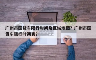 广州市区货车限行时间及区域地图？广州市区货车限行时间表？