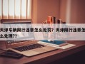 天津车辆限行违章怎么处罚？天津限行违章怎么处理?？