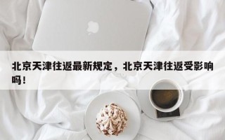 北京天津往返最新规定，北京天津往返受影响吗！