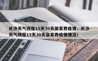 长沙天气预报15天30天张家界疫情，长沙天气预报15天30天张家界疫情情况！