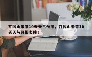 井冈山未来10天天气预报，井冈山未来10天天气预报炎陵！