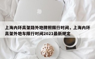 上海内环高架路外地牌照限行时间，上海内环高架外地车限行时间2021最新规定