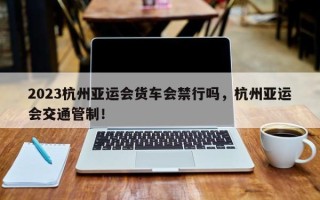 2023杭州亚运会货车会禁行吗，杭州亚运会交通管制！