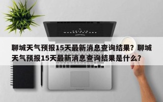 聊城天气预报15天最新消息查询结果？聊城天气预报15天最新消息查询结果是什么？