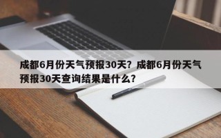 成都6月份天气预报30天？成都6月份天气预报30天查询结果是什么？