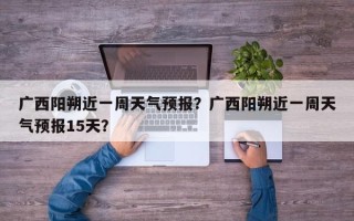 广西阳朔近一周天气预报？广西阳朔近一周天气预报15天？