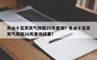 舟山十五天天气预报20天查询？舟山十五天天气预报20天查询结果？