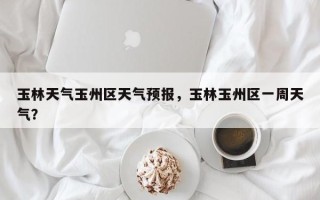 玉林天气玉州区天气预报，玉林玉州区一周天气？