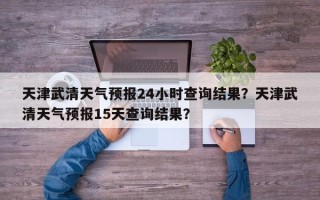 天津武清天气预报24小时查询结果？天津武清天气预报15天查询结果？