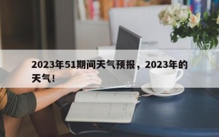 2023年51期间天气预报，2023年的天气！