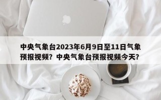 中央气象台2023年6月9日至11日气象预报视频？中央气象台预报视频今天？