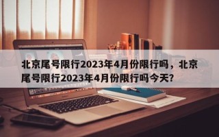 北京尾号限行2023年4月份限行吗，北京尾号限行2023年4月份限行吗今天？