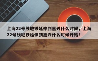 上海22号线地铁延伸到嘉兴什么时候，上海22号线地铁延伸到嘉兴什么时候开始！