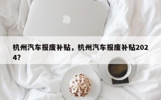 杭州汽车报废补贴，杭州汽车报废补贴2024？