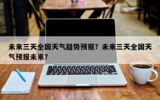 未来三天全国天气趋势预报？未来三天全国天气预报未来？