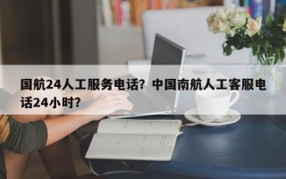 国航24人工服务电话？中国南航人工客服电话24小时？