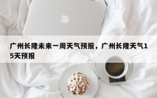 广州长隆未来一周天气预报，广州长隆天气15天预报