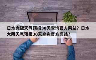 日本大阪天气预报30天查询官方网站？日本大阪天气预报30天查询官方网站？