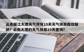 云南丽江大理天气预报15天天气预报西双版纳？云南大理的天气预报15天查询？