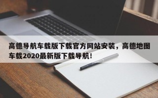 高德导航车载版下载官方网站安装，高德地图车载2020最新版下载导航！