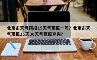 北京市天气预报15天气预报一周？北京市天气预报15天30天气预报查询？