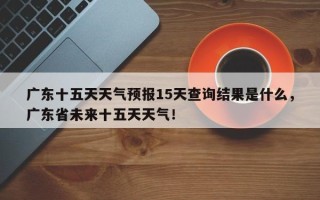 广东十五天天气预报15天查询结果是什么，广东省未来十五天天气！