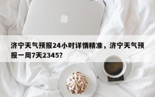 济宁天气预报24小时详情精准，济宁天气预报一周7天2345？