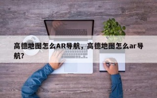 高德地图怎么AR导航，高德地图怎么ar导航？