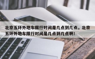 北京五环外地车限行时间是几点到几点，北京五环外地车限行时间是几点到几点啊！