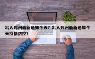 出入郑州最新通知今天？出入郑州最新通知今天疫情防控？