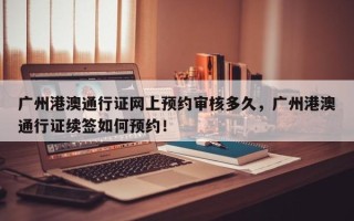 广州港澳通行证网上预约审核多久，广州港澳通行证续签如何预约！