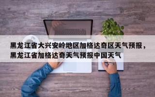 黑龙江省大兴安岭地区加格达奇区天气预报，黑龙江省加格达奇天气预报中国天气