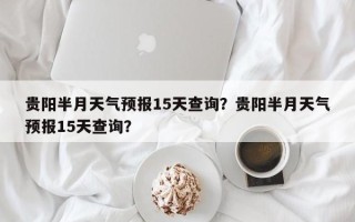 贵阳半月天气预报15天查询？贵阳半月天气预报15天查询？