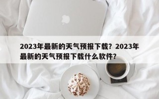 2023年最新的天气预报下载？2023年最新的天气预报下载什么软件？