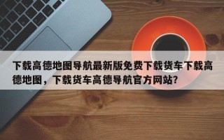 下载高德地图导航最新版免费下载货车下载高德地图，下载货车高德导航官方网站？