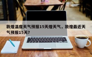 敦煌温度天气预报15天煌天气，敦煌最近天气预报15天？