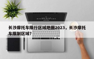 长沙摩托车限行区域地图2023，长沙摩托车限制区域？