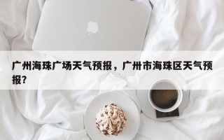 广州海珠广场天气预报，广卅市海珠区天气预报？