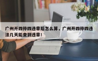 广州开四停四违章后怎么算，广州开四停四违法几天能查到违章！