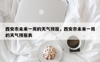 西安市未来一周的天气预报，西安市未来一周的天气预报表