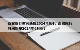 西安限行时间新规2024年6月，西安限行时间新规2024年6月份？