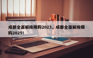 成都全面解除限购2023，成都全面解除限购2025！