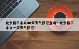 北京昌平未来40天天气预报查询？北京昌平未来一周天气预报？