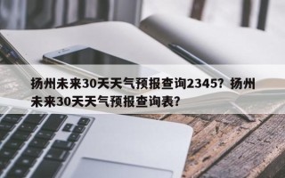 扬州未来30天天气预报查询2345？扬州未来30天天气预报查询表？